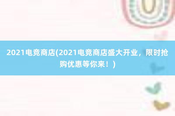 2021电竞商店(2021电竞商店盛大开业，限时抢购优惠等你来！)