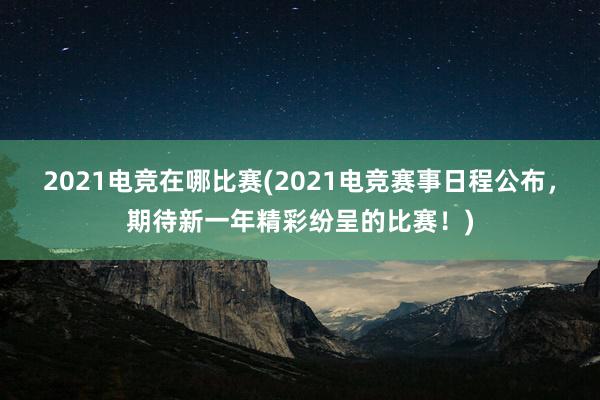 2021电竞在哪比赛(2021电竞赛事日程公布，期待新一年精彩纷呈的比赛！)