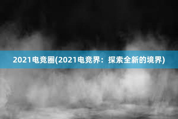 2021电竞圈(2021电竞界：探索全新的境界)