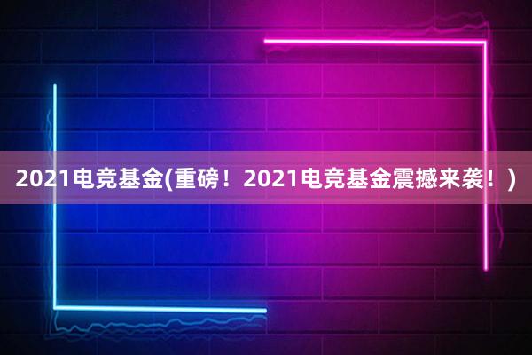 2021电竞基金(重磅！2021电竞基金震撼来袭！)