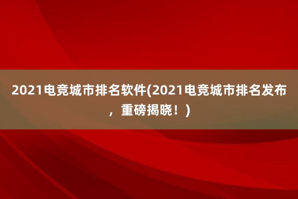 2021电竞城市排名软件(2021电竞城市排名发布，重磅揭晓！)