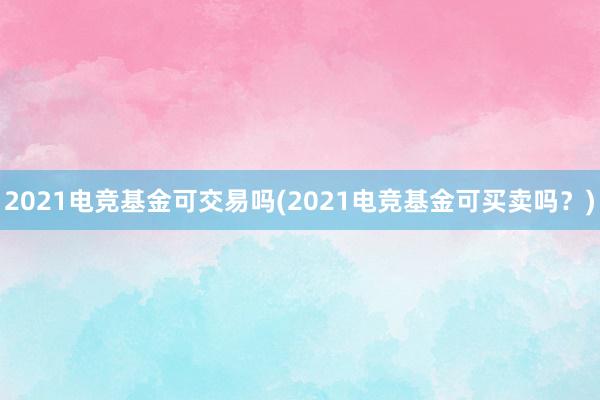 2021电竞基金可交易吗(2021电竞基金可买卖吗？)