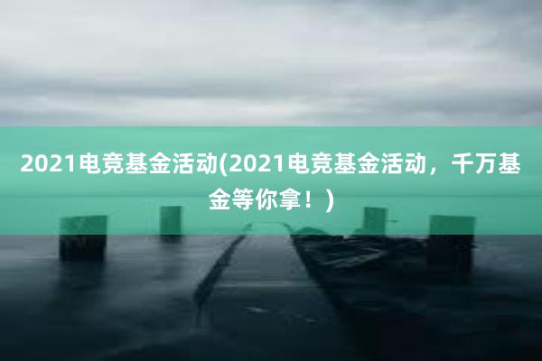 2021电竞基金活动(2021电竞基金活动，千万基金等你拿！)