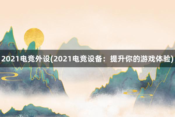 2021电竞外设(2021电竞设备：提升你的游戏体验)