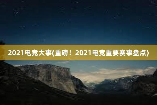 2021电竞大事(重磅！2021电竞重要赛事盘点)