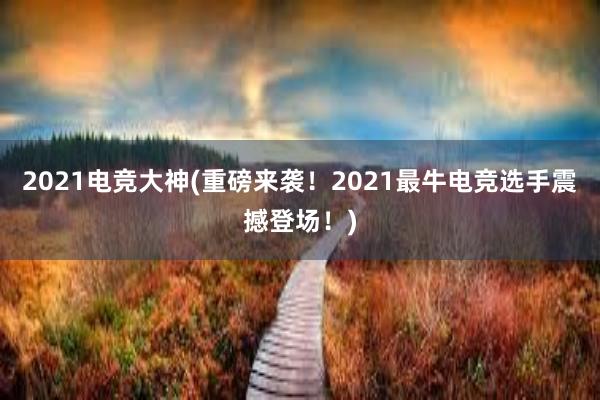 2021电竞大神(重磅来袭！2021最牛电竞选手震撼登场！)