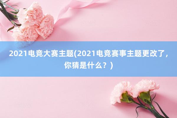 2021电竞大赛主题(2021电竞赛事主题更改了，你猜是什么？)