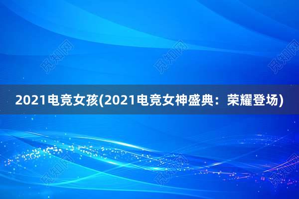 2021电竞女孩(2021电竞女神盛典：荣耀登场)