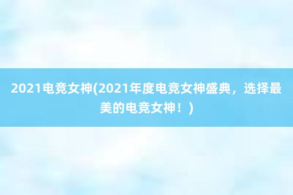 2021电竞女神(2021年度电竞女神盛典，选择最美的电竞女神！)