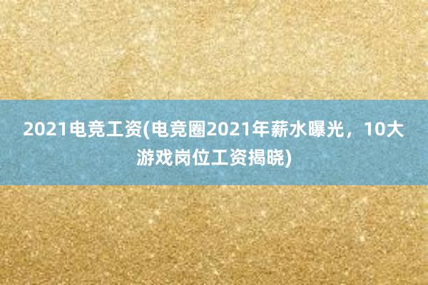 2021电竞工资(电竞圈2021年薪水曝光，10大游戏岗位工资揭晓)