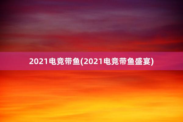 2021电竞带鱼(2021电竞带鱼盛宴)