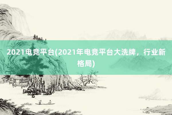 2021电竞平台(2021年电竞平台大洗牌，行业新格局)