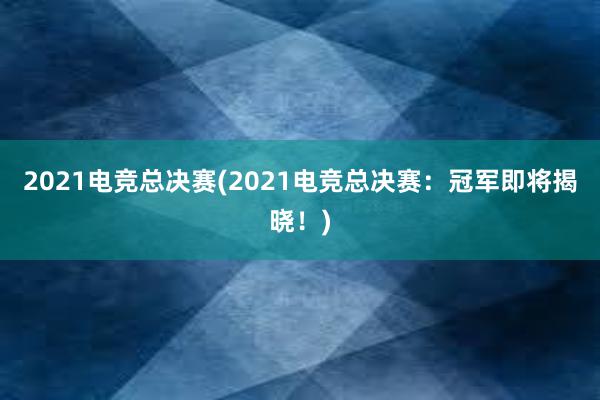 2021电竞总决赛(2021电竞总决赛：冠军即将揭晓！)