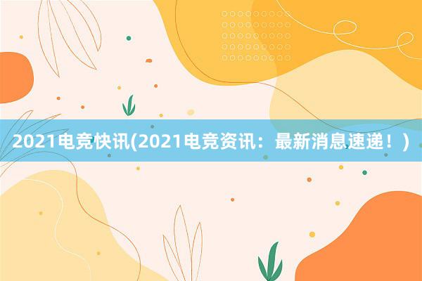 2021电竞快讯(2021电竞资讯：最新消息速递！)