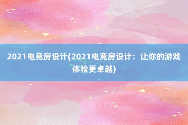 2021电竞房设计(2021电竞房设计：让你的游戏体验更卓越)