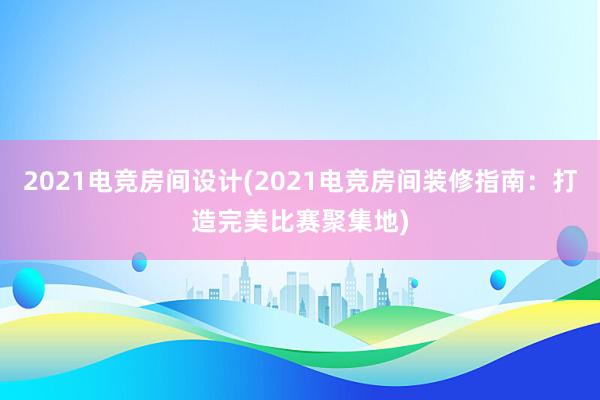 2021电竞房间设计(2021电竞房间装修指南：打造完美比赛聚集地)