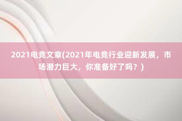 2021电竞文章(2021年电竞行业迎新发展，市场潜力巨大，你准备好了吗？)