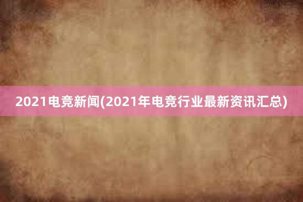 2021电竞新闻(2021年电竞行业最新资讯汇总)