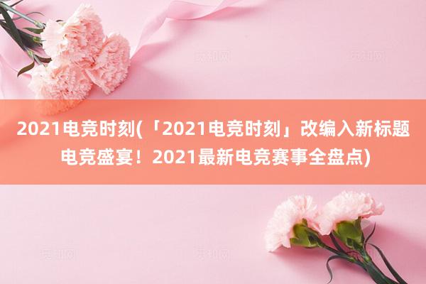 2021电竞时刻(「2021电竞时刻」改编入新标题 电竞盛宴！2021最新电竞赛事全盘点)