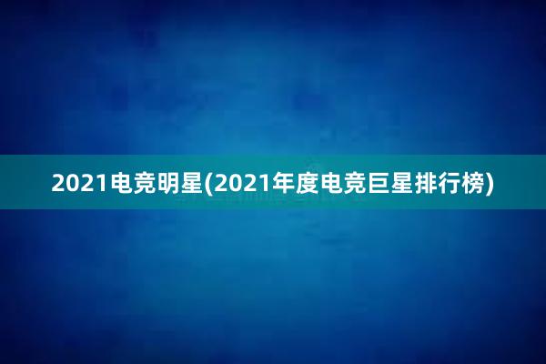 2021电竞明星(2021年度电竞巨星排行榜)