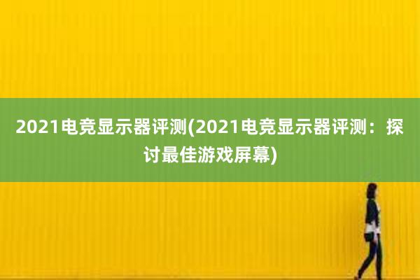 2021电竞显示器评测(2021电竞显示器评测：探讨最佳游戏屏幕)