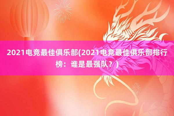 2021电竞最佳俱乐部(2021电竞最佳俱乐部排行榜：谁是最强队？)