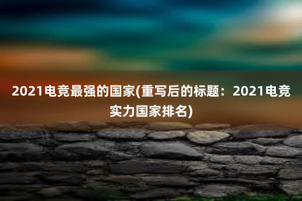 2021电竞最强的国家(重写后的标题：2021电竞实力国家排名)