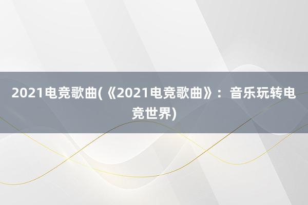 2021电竞歌曲(《2021电竞歌曲》：音乐玩转电竞世界)