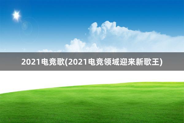 2021电竞歌(2021电竞领域迎来新歌王)