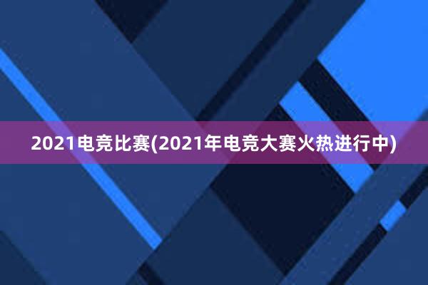 2021电竞比赛(2021年电竞大赛火热进行中)