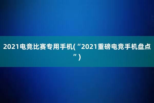 2021电竞比赛专用手机(“2021重磅电竞手机盘点”)