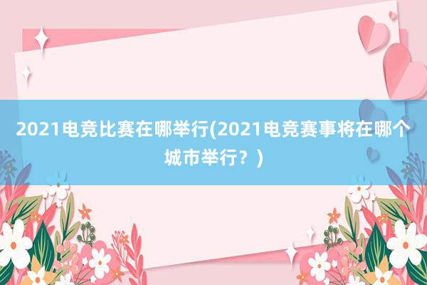 2021电竞比赛在哪举行(2021电竞赛事将在哪个城市举行？)