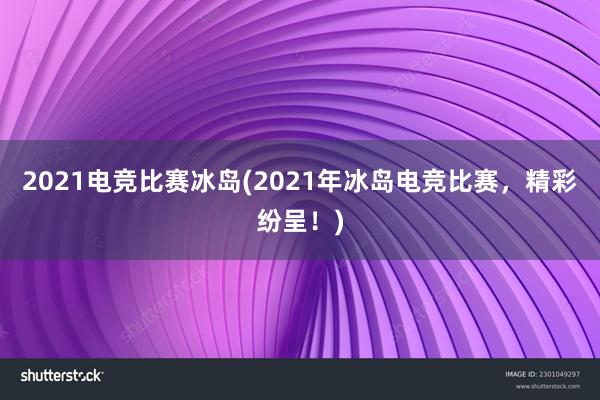 2021电竞比赛冰岛(2021年冰岛电竞比赛，精彩纷呈！)