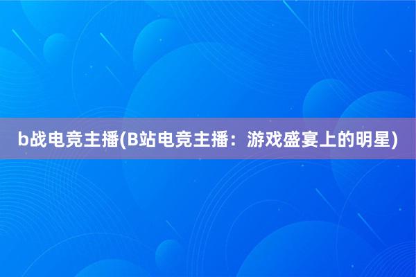 b战电竞主播(B站电竞主播：游戏盛宴上的明星)