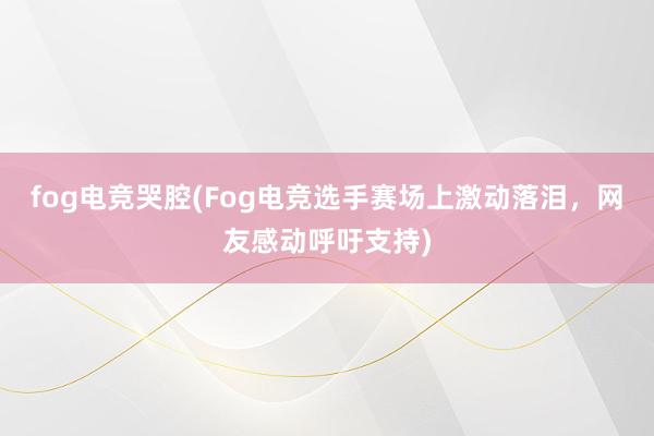 fog电竞哭腔(Fog电竞选手赛场上激动落泪，网友感动呼吁支持)