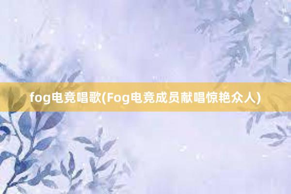 fog电竞唱歌(Fog电竞成员献唱惊艳众人)