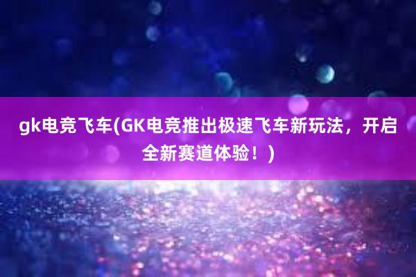 gk电竞飞车(GK电竞推出极速飞车新玩法，开启全新赛道体验！)