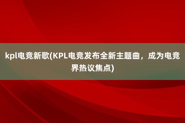 kpl电竞新歌(KPL电竞发布全新主题曲，成为电竞界热议焦点)