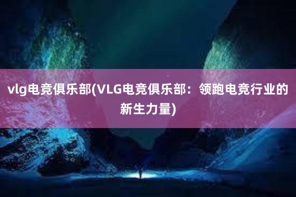 vlg电竞俱乐部(VLG电竞俱乐部：领跑电竞行业的新生力量)