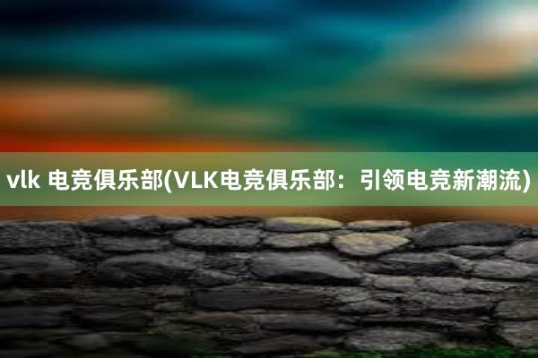 vlk 电竞俱乐部(VLK电竞俱乐部：引领电竞新潮流)