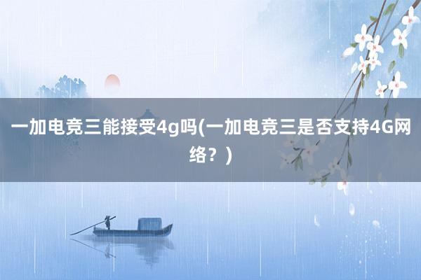 一加电竞三能接受4g吗(一加电竞三是否支持4G网络？)