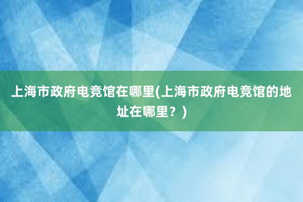 上海市政府电竞馆在哪里(上海市政府电竞馆的地址在哪里？)