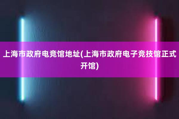 上海市政府电竞馆地址(上海市政府电子竞技馆正式开馆)