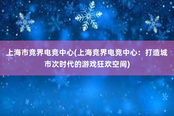 上海市竞界电竞中心(上海竞界电竞中心：打造城市次时代的游戏狂欢空间)