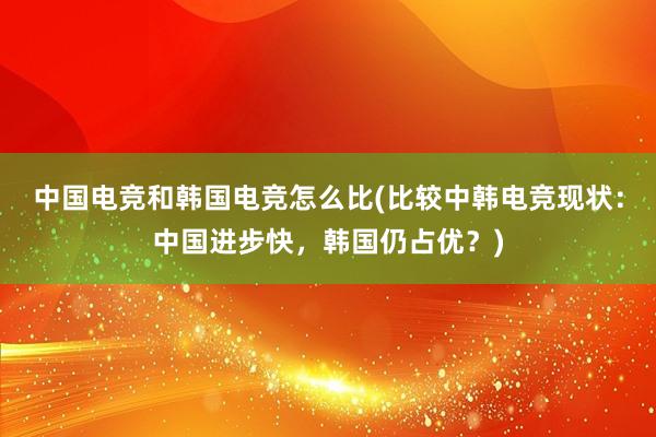 中国电竞和韩国电竞怎么比(比较中韩电竞现状：中国进步快，韩国仍占优？)