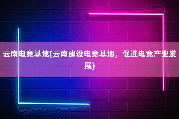 云南电竞基地(云南建设电竞基地，促进电竞产业发展)