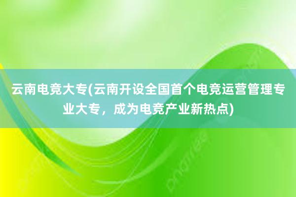 云南电竞大专(云南开设全国首个电竞运营管理专业大专，成为电竞产业新热点)