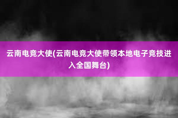 云南电竞大使(云南电竞大使带领本地电子竞技进入全国舞台)