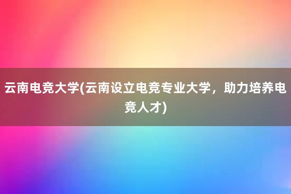 云南电竞大学(云南设立电竞专业大学，助力培养电竞人才)