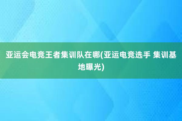 亚运会电竞王者集训队在哪(亚运电竞选手 集训基地曝光)